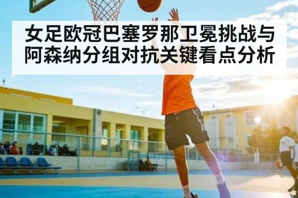 女足欧冠巴塞罗那卫冕挑战与阿森纳分组对抗关键看点分析 | kaiyun