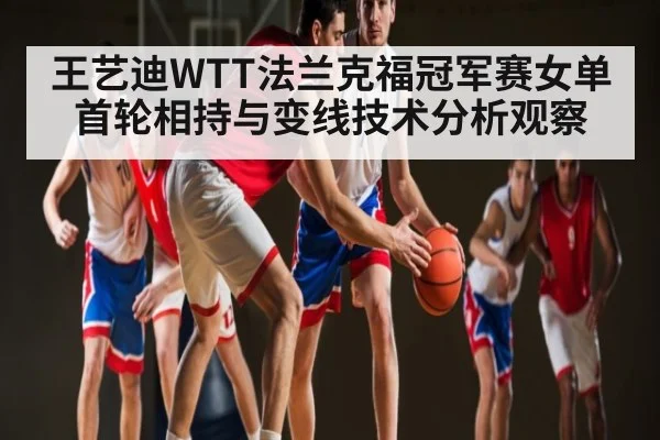 王艺迪WTT法兰克福冠军赛女单首轮相持与变线技术分析观察 | kaiyun