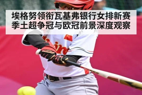 埃格努领衔瓦基弗银行女排新赛季土超争冠与欧冠前景深度观察 - kaiyun